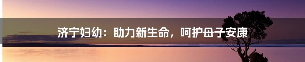 济宁妇幼:助力新生命,呵护母子安康