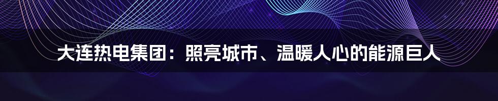 大连热电集团:照亮城市、温暖人心的能源巨人