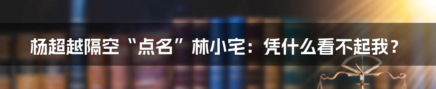 杨超越隔空“点名”林小宅:凭什么看不起我?
