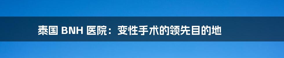 泰国 BNH 医院：变性手术的领先目的地