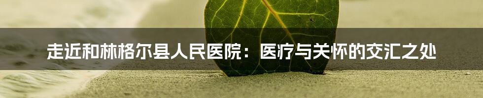 走近和林格尔县人民医院:医疗与关怀的交汇之处