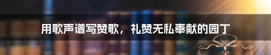 用歌声谱写赞歌,礼赞无私奉献的园丁