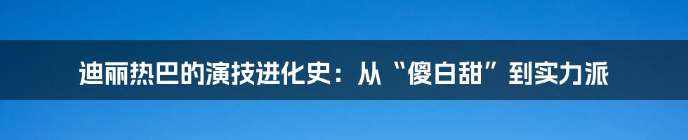 迪丽热巴的演技进化史:从“傻白甜”到实力派
