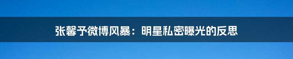 张馨予微博风暴:明星私密曝光的反思