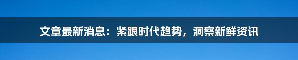 文章最新消息:紧跟时代趋势,洞察新鲜资讯