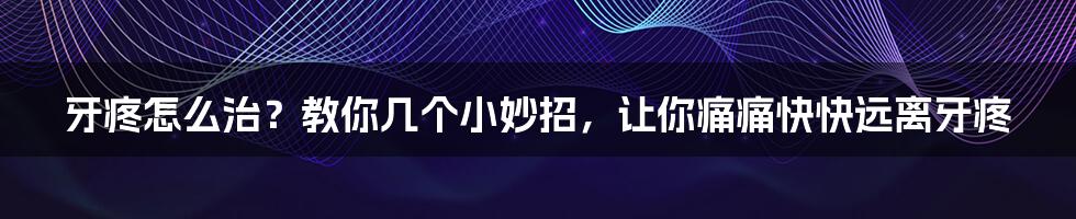 牙疼怎么治?教你几个小妙招,让你痛痛快快远离牙疼