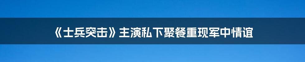 《士兵突击》主演私下聚餐重现军中情谊