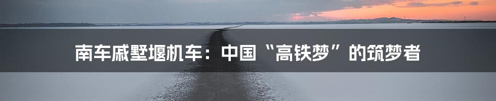 南车戚墅堰机车:中国“高铁梦”的筑梦者