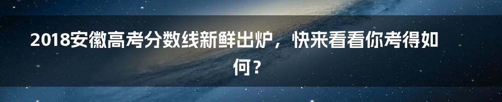 2018安徽高考分数线新鲜出炉,快来看看你考得如何?