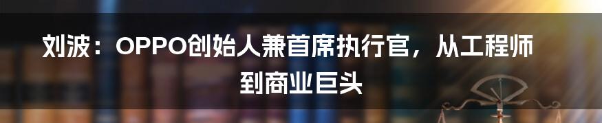 刘波:OPPO创始人兼首席执行官,从工程师到商业巨头
