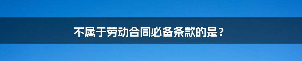 不属于劳动合同必备条款的是?