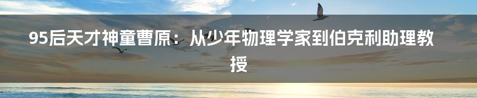 95后天才神童曹原:从少年物理学家到伯克利助理教授