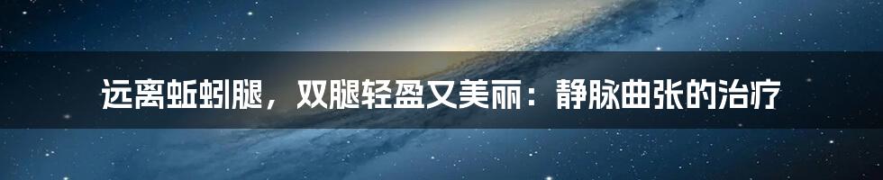远离蚯蚓腿，双腿轻盈又美丽：静脉曲张的治疗