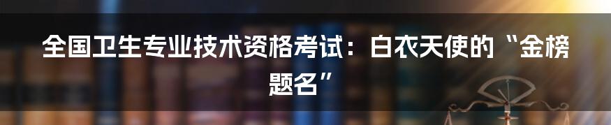 全国卫生专业技术资格考试:白衣天使的“金榜题名”