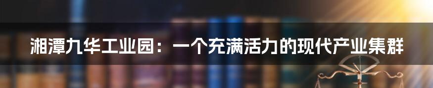湘潭九华工业园：一个充满活力的现代产业集群