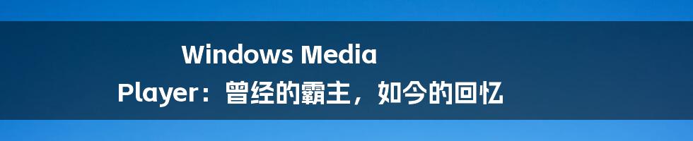 Windows Media Player:曾经的霸主,如今的回忆