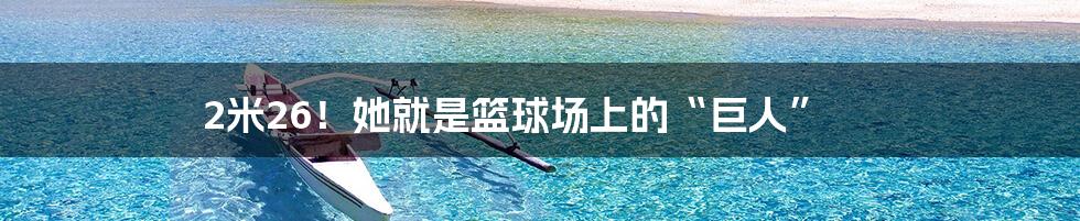 2米26!她就是篮球场上的“巨人”