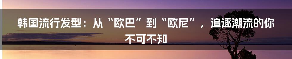 韩国流行发型：从“欧巴”到“欧尼”，追逐潮流的你不可不知