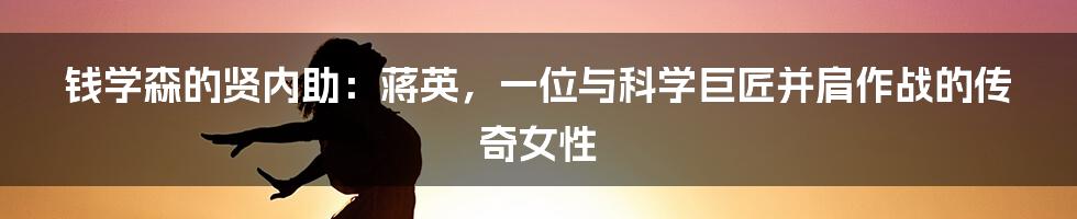 钱学森的贤内助：蒋英，一位与科学巨匠并肩作战的传奇女性