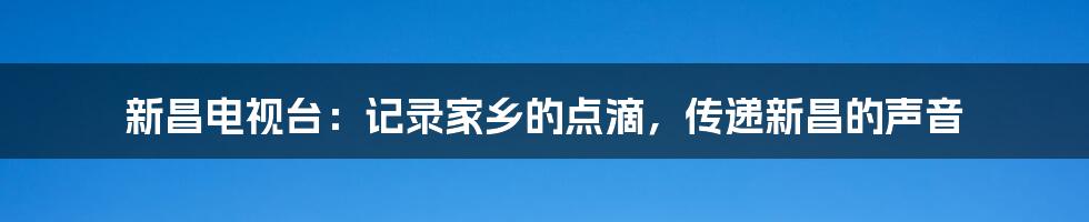 新昌电视台：记录家乡的点滴，传递新昌的声音