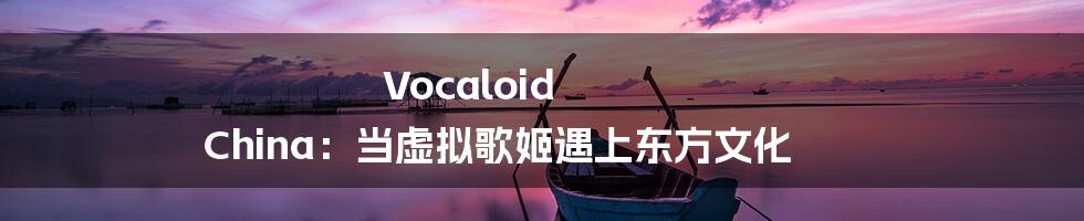 Vocaloid China:当虚拟歌姬遇上东方文化