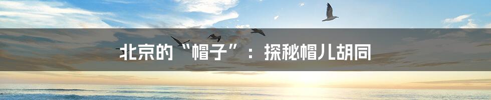 北京的“帽子”:探秘帽儿胡同