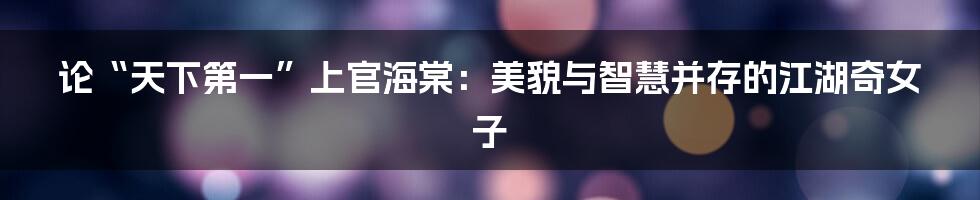 论“天下第一”上官海棠:美貌与智慧并存的江湖奇女子