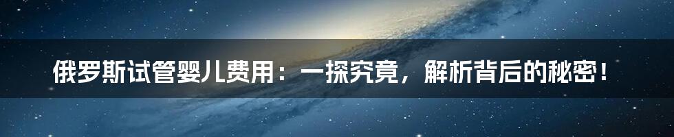 俄罗斯试管婴儿费用:一探究竟,解析背后的秘密!
