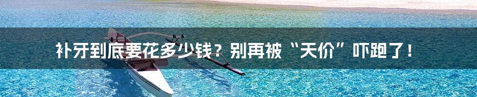 补牙到底要花多少钱?别再被“天价”吓跑了!
