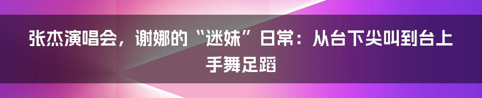 张杰演唱会，谢娜的“迷妹”日常：从台下尖叫到台上手舞足蹈