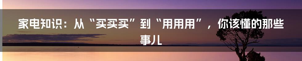 家电知识:从“买买买”到“用用用”,你该懂的那些事儿