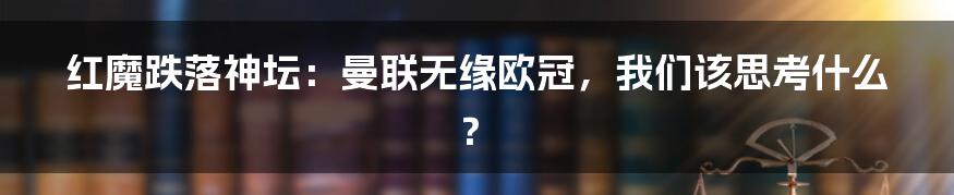 红魔跌落神坛:曼联无缘欧冠,我们该思考什么?