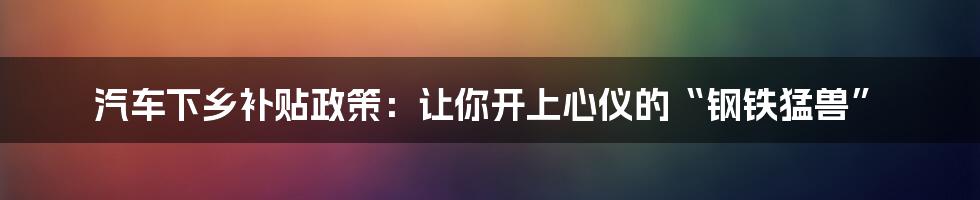 汽车下乡补贴政策：让你开上心仪的“钢铁猛兽”