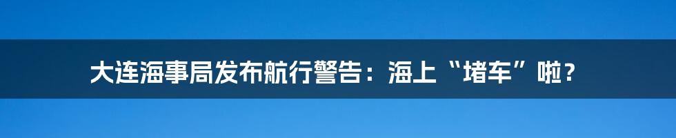 大连海事局发布航行警告:海上“堵车”啦?