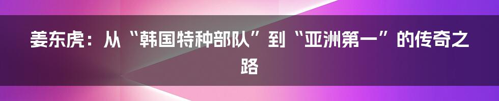 姜东虎:从“韩国特种部队”到“亚洲第一”的传奇之路