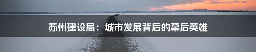 苏州建设局:城市发展背后的幕后英雄