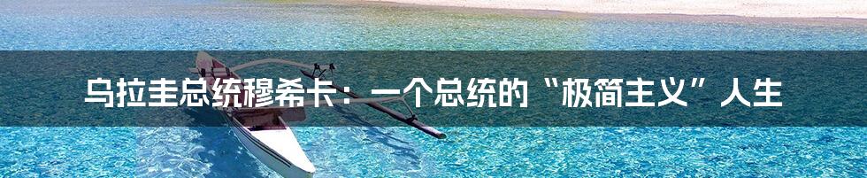 乌拉圭总统穆希卡:一个总统的“极简主义”人生