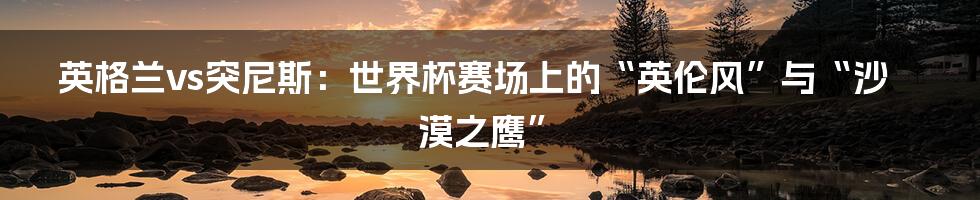英格兰vs突尼斯:世界杯赛场上的“英伦风”与“沙漠之鹰”