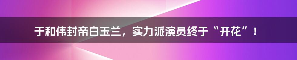 于和伟封帝白玉兰,实力派演员终于“开花”!