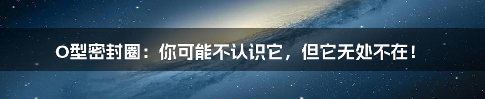 O型密封圈:你可能不认识它,但它无处不在!