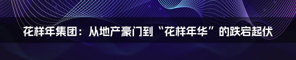 花样年集团:从地产豪门到“花样年华”的跌宕起伏