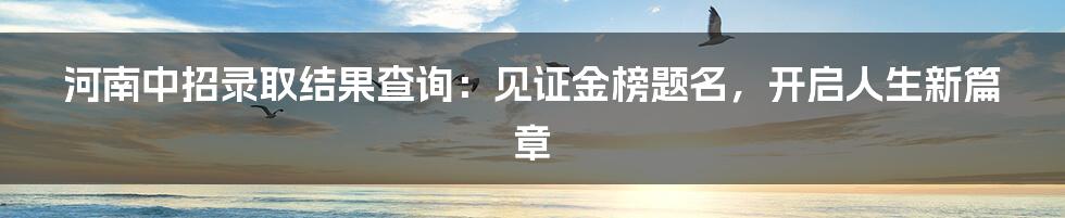 河南中招录取结果查询：见证金榜题名，开启人生新篇章