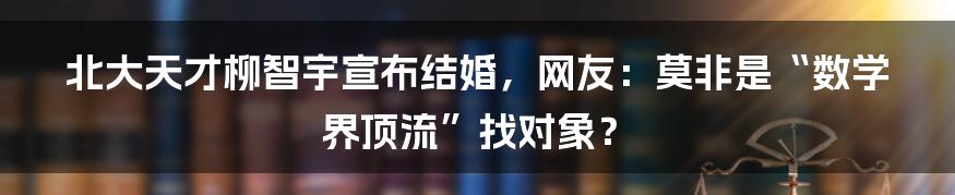 北大天才柳智宇宣布结婚，网友：莫非是“数学界顶流”找对象？