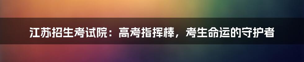 江苏招生考试院:高考指挥棒,考生命运的守护者