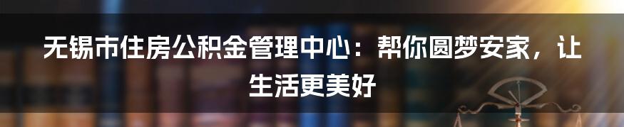 无锡市住房公积金管理中心:帮你圆梦安家,让生活更美好