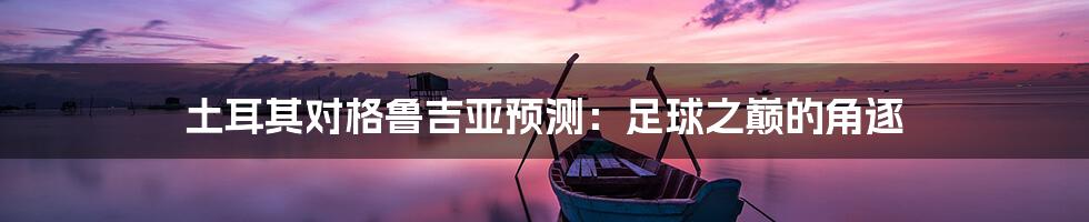 土耳其对格鲁吉亚预测:足球之巅的角逐
