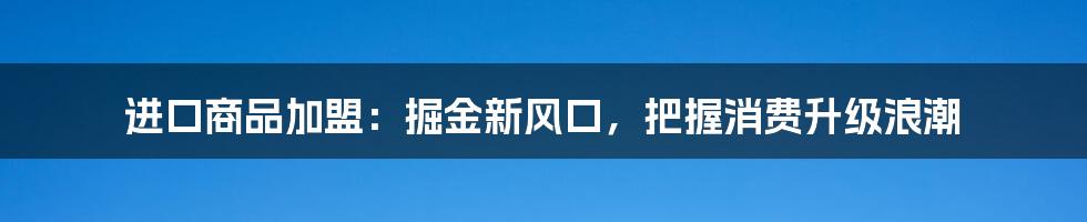 进口商品加盟:掘金新风口,把握消费升级浪潮