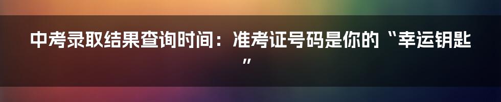 中考录取结果查询时间：准考证号码是你的“幸运钥匙”
