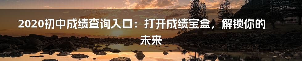 2020初中成绩查询入口:打开成绩宝盒,解锁你的未来