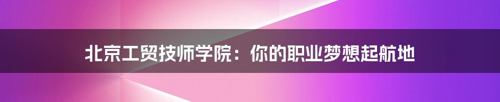 北京工贸技师学院:你的职业梦想起航地